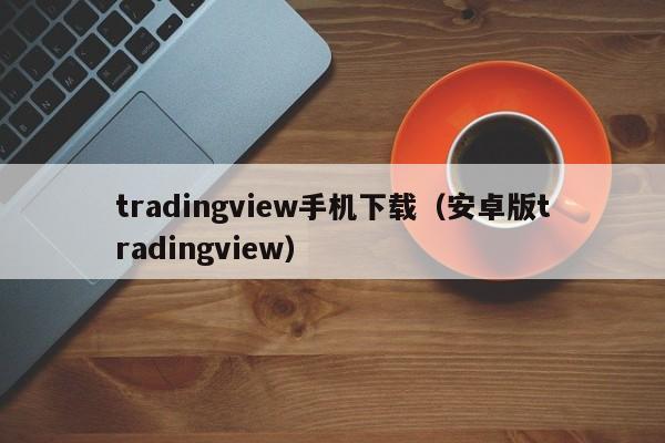 tradingview手机下载（安卓版tradingview）