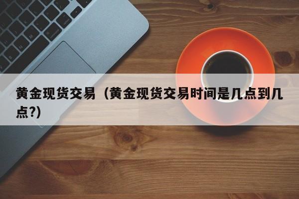黄金现货交易（黄金现货交易时间是几点到几点?）